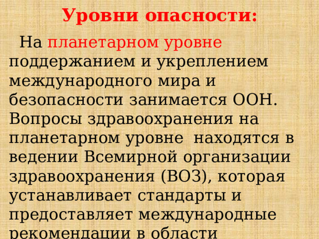 Уровни  опасности:  На  планетарном  уровне  поддержанием  и  укреплением  международного  мира  и  безопасности  занимается  ООН.  Вопросы  здравоохранения  на  планетарном  уровне  находятся  в  ведении  Всемирной  организации  здравоохранения  (ВОЗ),  которая  устанавливает  стандарты  и  предоставляет  международные  рекомендации  в  области  здравоохранения. 
