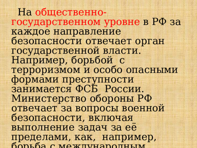  На  общественно-государственном  уровне  в  РФ  за  каждое  направление  безопасности  отвечает  орган  государственной  власти.  Например,  борьбой  с  терроризмом  и  особо  опасными  формами  преступности  занимается  ФСБ  России.  Министерство  обороны  РФ отвечает  за  вопросы  военной  безопасности,  включая  выполнение  задач  за  её  пределами,  как,  например,  борьба  с  международным  терроризмом  в  Сирийской  Арабской  Республике. 