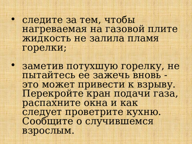 следите за тем, чтобы нагреваемая на газовой плите жидкость не залила пламя горелки; заметив потухшую горелку, не пытайтесь ее зажечь вновь - это может привести к взрыву. Перекройте кран подачи газа, распахните окна и как следует проветрите кухню. Сообщите о случившемся взрослым. 