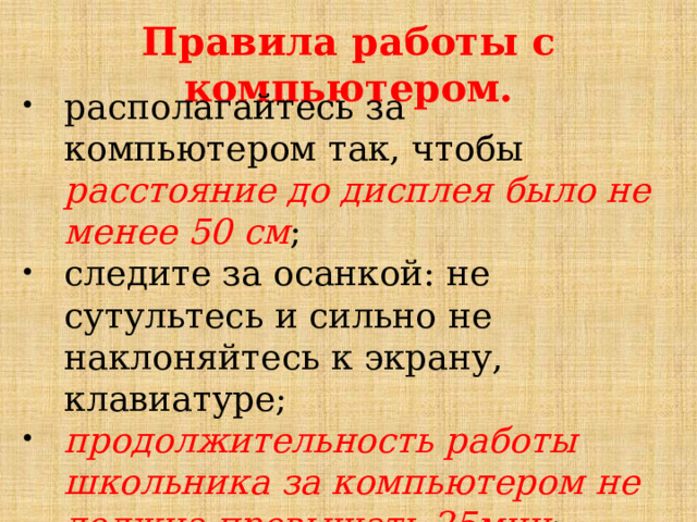 Правила работы с компьютером.   располагайтесь за компьютером так, чтобы расстояние до дисплея было не менее 50 см ; следите за осанкой: не сутультесь и сильно не наклоняйтесь к экрану, клавиатуре; продолжительность работы школьника за компьютером не должна превышать 25мин ;   