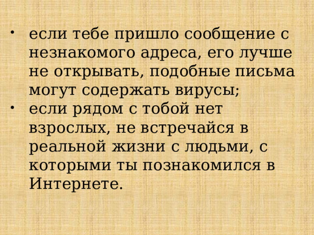 если тебе пришло сообщение с незнакомого адреса, его лучше не открывать, подобные письма могут содержать вирусы; если рядом с тобой нет взрослых, не встречайся в реальной жизни с людьми, с которыми ты познакомился в Интернете. 