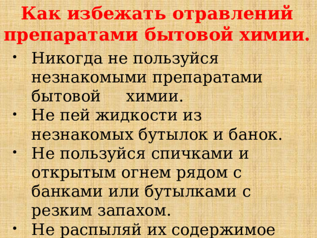 Как избежать отравлений препаратами бытовой химии. Никогда не пользуйся незнакомыми препаратами бытовой химии. Не пей жидкости из незнакомых бутылок и банок. Не пользуйся спичками и открытым огнем рядом с банками или бутылками с резким запахом. Не распыляй их содержимое вблизи открытого огня. 