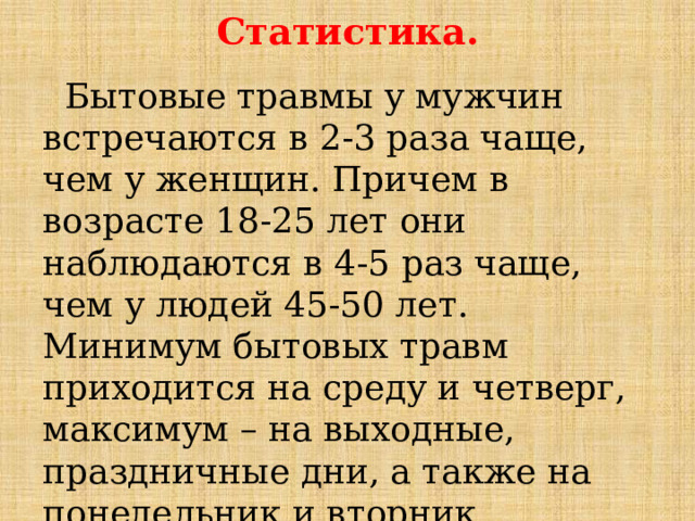 Статистика.  Бытовые травмы у мужчин встречаются в 2-3 раза чаще, чем у женщин. Причем в возрасте 18-25 лет они наблюдаются в 4-5 раз чаще, чем у людей 45-50 лет. Минимум бытовых травм приходится на среду и четверг, максимум – на выходные, праздничные дни, а также на понедельник и вторник. Пик травматизации наблюдается в 12-14 часов и 16-21 час. 