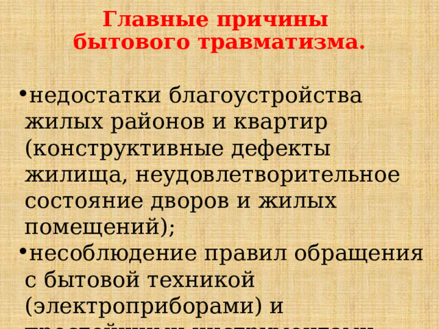 Главные причины  бытового травматизма. недостатки благоустройства жилых районов и квартир (конструктивные дефекты жилища, неудовлетворительное состояние дворов и жилых помещений); несоблюдение правил обращения с бытовой техникой (электроприборами) и простейшими инструментами; 