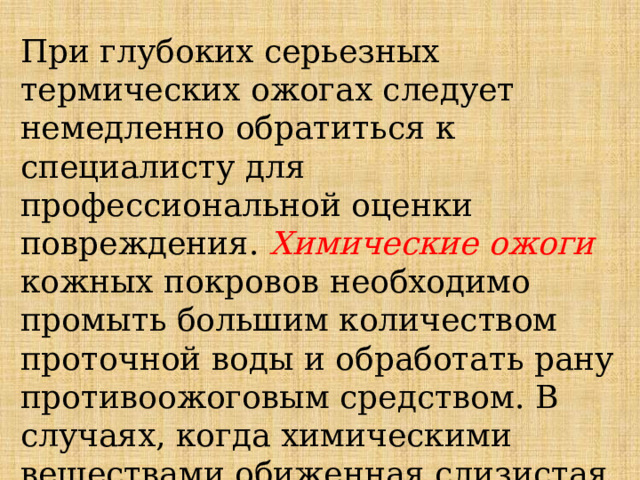 При глубоких серьезных термических ожогах следует немедленно обратиться к специалисту для профессиональной оценки повреждения. Химические ожоги кожных покровов необходимо промыть большим количеством проточной воды и обработать рану противоожоговым средством. В случаях, когда химическими веществами обиженная слизистая или гортань, необходимо немедленно обратиться в больницу за помощью. 