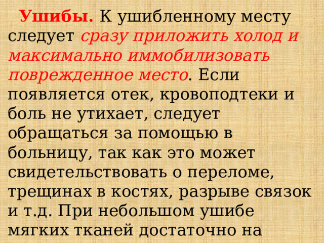  Ушибы. К ушибленному месту следует сразу приложить холод и максимально иммобилизовать поврежденное место . Если появляется отек, кровоподтеки и боль не утихает, следует обращаться за помощью в больницу, так как это может свидетельствовать о переломе, трещинах в костях, разрыве связок и т.д. При небольшом ушибе мягких тканей достаточно на короткое время приложить холод. 