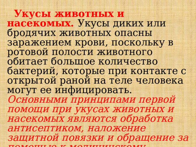  Укусы животных и насекомых. Укусы диких или бродячих животных опасны заражением крови, поскольку в ротовой полости животного обитает большое количество бактерий, которые при контакте с открытой раной на теле человека могут ее инфицировать. Основными принципами первой помощи при укусах животных и насекомых являются обработка антисептиком, наложение защитной повязки и обращение за помощью к медицинскому работнику. 