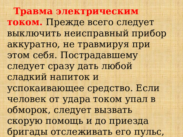  Травма электрическим током. Прежде всего следует выключить неисправный прибор аккуратно, не травмируя при этом себя. Пострадавшему следует сразу дать любой сладкий напиток и успокаивающее средство. Если человек от удара током упал в обморок, следует вызвать скорую помощь и до приезда бригады отслеживать его пульс, дыхание и сердцебиение. 