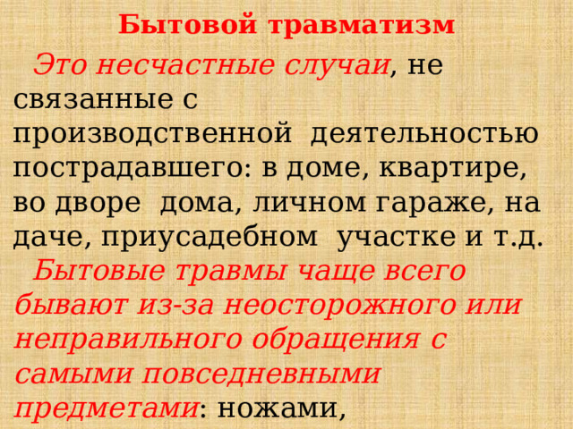 Бытовой травматизм  Это несчастные случаи , не связанные с производственной деятельностью пострадавшего: в доме, квартире, во дворе дома, личном гараже, на даче, приусадебном участке и т.д.  Бытовые травмы чаще всего бывают из-за неосторожного или неправильного обращения с самыми повседневными предметами : ножами, электроприборами, бытовой химией. 