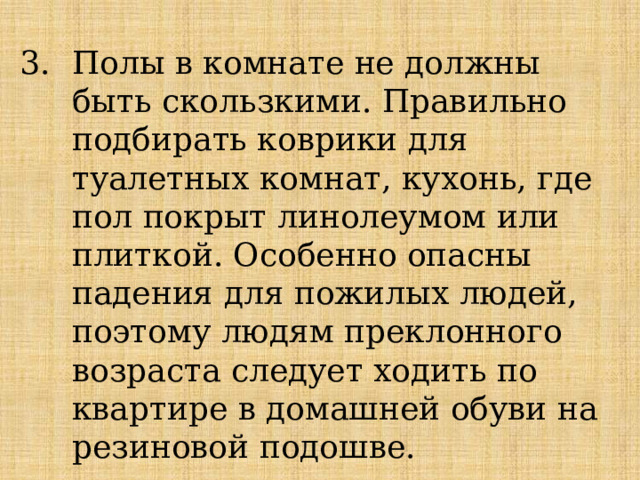 Полы в комнате не должны быть скользкими. Правильно подбирать коврики для туалетных комнат, кухонь, где пол покрыт линолеумом или плиткой. Особенно опасны падения для пожилых людей, поэтому людям преклонного возраста следует ходить по квартире в домашней обуви на резиновой подошве. 