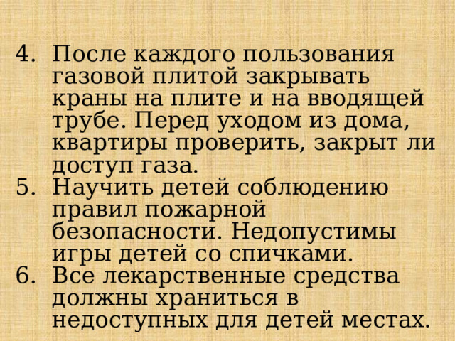  После каждого пользования газовой плитой закрывать краны на плите и на вводящей трубе. Перед уходом из дома, квартиры проверить, закрыт ли доступ газа. Научить детей соблюдению правил пожарной безопасности. Недопустимы игры детей со спичками. Все лекарственные средства должны храниться в недоступных для детей местах. 