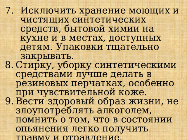 Исключить хранение моющих и чистящих синтетических средств, бытовой химии на кухне и в местах, доступных детям. Упаковки тщательно закрывать. Стирку, уборку синтетическими средствами лучше делать в резиновых перчатках, особенно при чувствительной коже. Вести здоровый образ жизни, не злоупотреблять алкоголем, помнить о том, что в состоянии опьянения легко получить травму и отравление. 