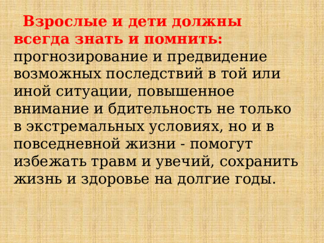  Взрослые и дети должны всегда знать и помнить: прогнозирование и предвидение возможных последствий в той или иной ситуации, повышенное внимание и бдительность не только в экстремальных условиях, но и в повседневной жизни - помогут избежать травм и увечий, сохранить жизнь и здоровье на долгие годы. 
