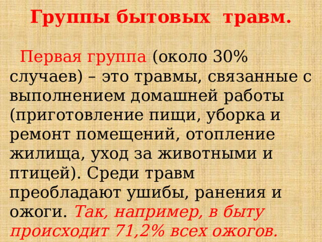 Группы бытовых травм.  Первая группа (около 30% случаев) – это травмы, связанные с выполнением домашней работы (приготовление пищи, уборка и ремонт помещений, отопление жилища, уход за животными и птицей). Среди травм преобладают ушибы, ранения и ожоги. Так, например, в быту происходит 71,2% всех ожогов. Наиболее часто повреждается кисть . 