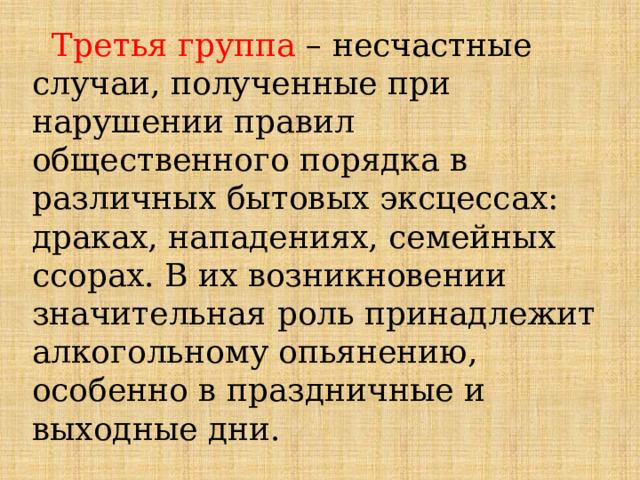  Третья группа – несчастные случаи, полученные при нарушении правил общественного порядка в различных бытовых эксцессах: драках, нападениях, семейных ссорах. В их возникновении значительная роль принадлежит алкогольному опьянению, особенно в праздничные и выходные дни. 