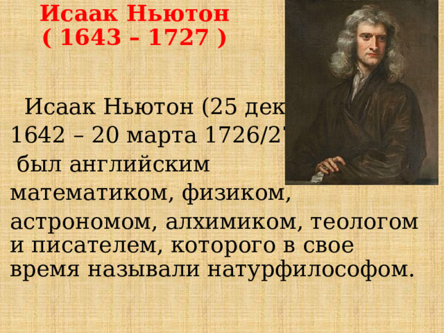 Исаак Ньютон  ( 1643 – 1727 )  Исаак Ньютон (25 декабря 1642 – 20 марта 1726/27)  был английским математиком, физиком, астрономом, алхимиком, теологом и писателем, которого в свое время называли натурфилософом. 