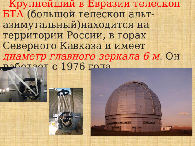  Крупнейший в Евразии телескоп БТА (большой телескоп альт-азимутальный)находится на территории России, в горах Северного Кавказа и имеет диаметр главного зеркала 6 м . Он работает с 1976 года. 
