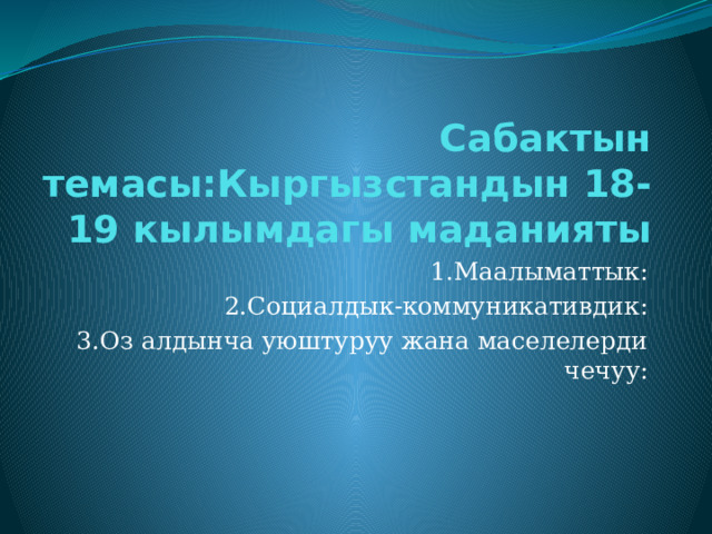 Сабактын темасы:Кыргызстандын 18-19 кылымдагы маданияты 1.Маалыматтык: 2.Социалдык-коммуникативдик: 3.Оз алдынча уюштуруу жана маселелерди чечуу: 