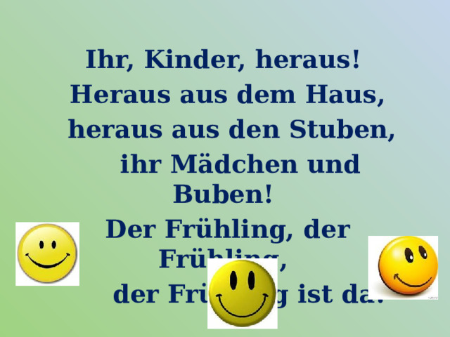  Ihr, Kinder, heraus!  Heraus aus dem Haus,  heraus aus den Stuben,  ihr Mädchen und Buben!  Der Frühling, der Frühling,  der Frühling ist da! 