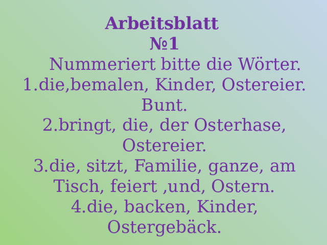 Arbeitsblatt   №1  Nummeriert bitte die Wörter.  1.die,bemalen, Kinder, Ostereier. Bunt.  2.bringt, die, der Osterhase, Ostereier.  3.die, sitzt, Familie, ganze, am Tisch, feiert ,und, Ostern.  4.die, backen, Kinder, Ostergebäck. 