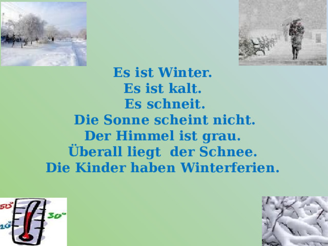   Es ist Winter.  Es ist kalt.  Es schneit.  Die Sonne scheint nicht.  Der Himmel ist grau.  Überall liegt der Schnee.  Die Kinder haben Winterferien.     