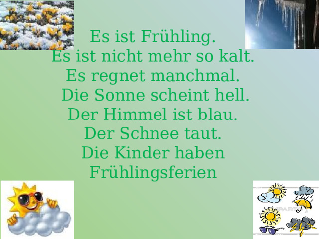 Es ist  Frühling.  Es ist nicht mehr so kalt.  Es regnet manchmal.  Die Sonne scheint hell.  Der Himmel ist blau.  Der Schnee taut.  Die Kinder haben Frühlingsferien   