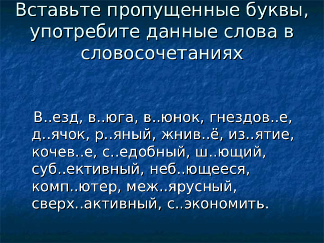 Вставьте пропущенные буквы, употребите данные слова в словосочетаниях  В..езд, в..юга, в..юнок, гнездов..е, д..ячок, р..яный, жнив..ё, из..ятие, кочев..е, с..едобный, ш..ющий, суб..ективный, неб..ющееся, комп..ютер, меж..ярусный, сверх..активный, с..экономить. 