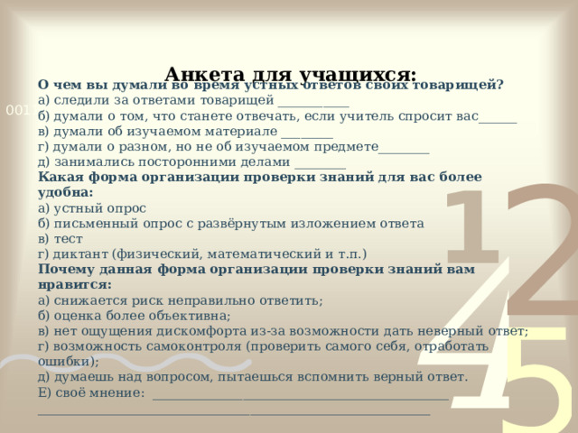 Анкета для учащихся: О чем вы думали во время устных ответов своих товарищей? а) следили за ответами товарищей ___________ б) думали о том, что станете отвечать, если учитель спросит вас______ в) думали об изучаемом материале ________ г) думали о разном, но не об изучаемом предмете________ д) занимались посторонними делами ________ Какая форма организации проверки знаний для вас более удобна: а) устный опрос б) письменный опрос с развёрнутым изложением ответа в) тест г) диктант (физический, математический и т.п.) Почему данная форма организации проверки знаний вам нравится: а) снижается риск неправильно ответить; б) оценка более объективна; в) нет ощущения дискомфорта из-за возможности дать неверный ответ; г) возможность самоконтроля (проверить самого себя, отработать ошибки); д) думаешь над вопросом, пытаешься вспомнить верный ответ. Е) своё мнение: ______________________________________________ _____________________________________________________________     