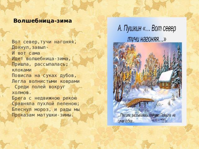 Волшебница-зима   Вот север,тучи нагоняя, Дохнул,завыл- И вот сама Идет волшебница-зима, Пришла, рассыпалась; клоками Повисла на суках дубов, Легла волнистыми коврами  Среди полей вокруг холмов. Брега с недвижною рекою Сравняла пухлой пеленою; Блеснул мороз, и рады мы Проказам матушки-зимы. 