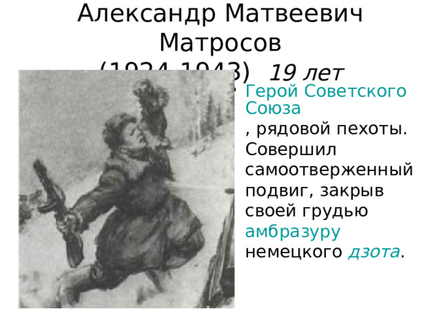 Александр Матвеевич Матросов  (1924-1943) 19 лет Герой Советского Союза , рядовой пехоты. Совершил самоотверженный подвиг, закрыв своей грудью амбразуру немецкого дзота .  