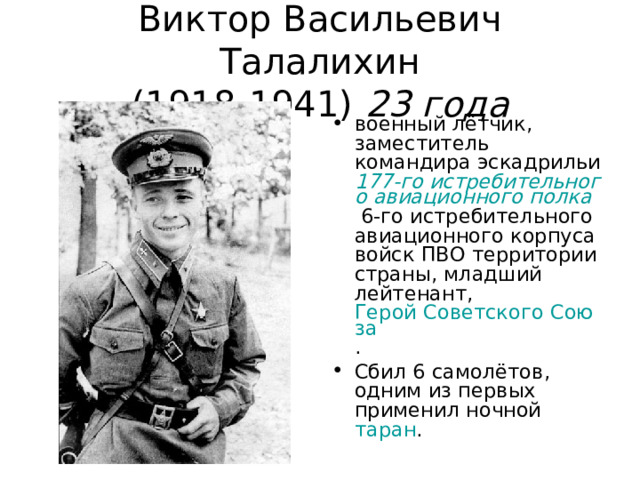 Виктор Васильевич Талалихин  (1918-1941)  23 года военный лётчик, заместитель командира эскадрильи 177-го истребительного авиационного полка 6-го истребительного авиационного корпуса войск ПВО территории страны, младший лейтенант, Герой Советского Союза . Сбил 6 самолётов, одним из первых применил ночной таран .  