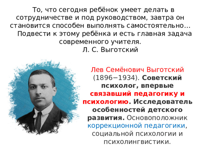  То, что сегодня ребёнок умеет делать в сотрудничестве и под руководством, завтра он становится способен выполнять самостоятельно…  Подвести к этому ребёнка и есть главная задача современного учителя.   Л. С. Выготский Лев Семёнович Выготский (1896−1934).  Советский психолог, впервые связавший педагогику и психологию . Исследователь особенностей детского развития.  Основоположник коррекционной педагогики , социальной психологии и психолингвистики. 