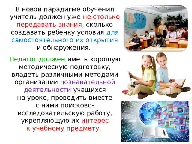 В новой парадигме обучения учитель должен уже не столько передавать знания , сколько создавать ребенку условия для самостоятельного их открытия и обнаружения. Педагог должен иметь хорошую методическую подготовку, владеть различными методами организации познавательной деятельности учащихся на уроке, проводить вместе с ними поисково-исследовательскую работу, укрепляющую их  интерес к учебному предмету. 