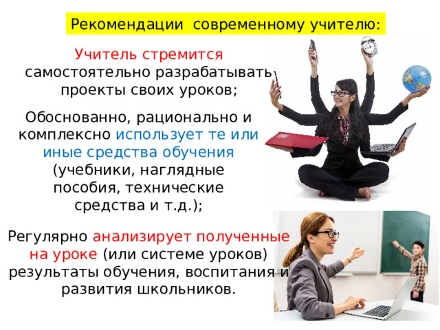 Рекомендации современному учителю: Учитель стремится самостоятельно разрабатывать проекты своих уроков; Обоснованно, рационально и комплексно использует те или иные средства обучения (учебники, наглядные пособия, технические средства и т.д.); Регулярно анализирует полученные на уроке (или системе уроков) результаты обучения, воспитания и развития школьников. 