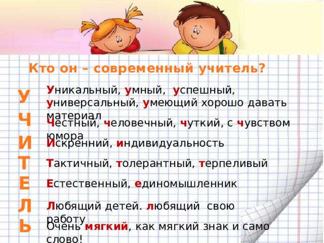 Кто он – современный учитель? У никальный, у мный, у спешный, у ниверсальный, у меющий хорошо давать материал У Ч Ч естный, ч еловечный, ч уткий, с ч увством юмора И И скренний, и ндивидуальность Т Т актичный, т олерантный, т ерпеливый Е Е стественный, е диномышленник Л Л юбящий детей. л юбящий свою работу Ь Очень мягкий , как мягкий знак и само слово! 