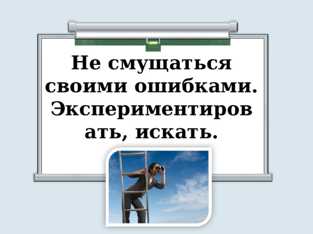 Не смущаться своими ошибками. Экспериментировать, искать. 