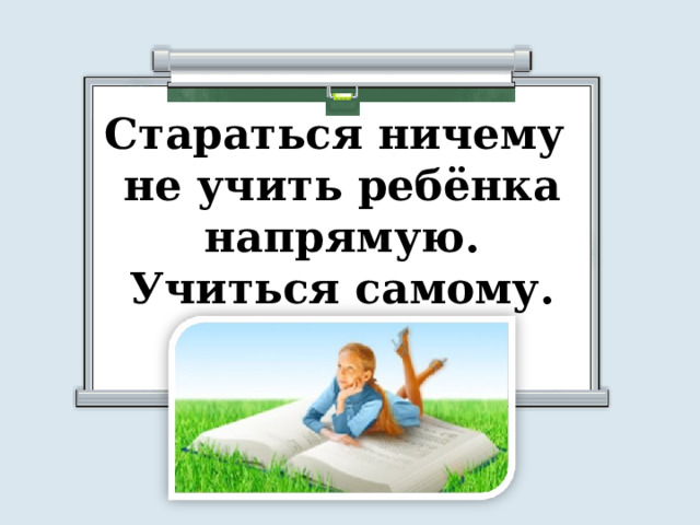 Стараться ничему не учить ребёнка напрямую. Учиться самому. 