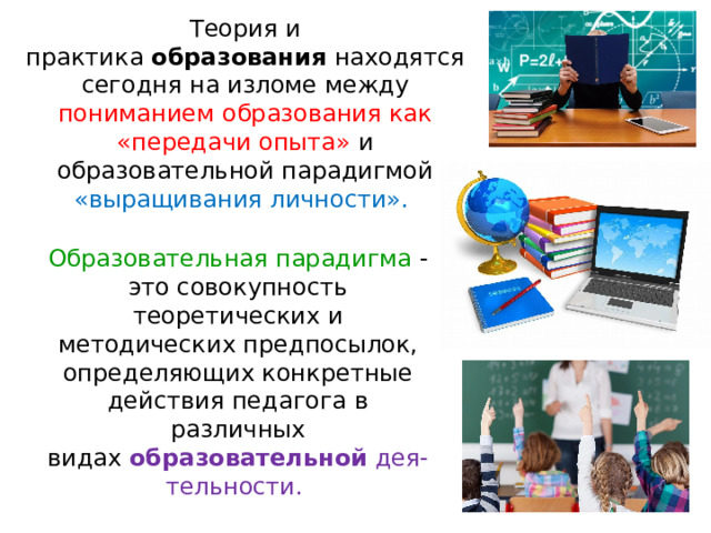 Теория и практика  образования  находятся сегодня на изломе между пониманием образования как «передачи опыта» и образовательной парадигмой «выращивания личности». Образовательная парадигма -  это совокупность теоретических и методических предпосылок, определяющих конкретные действия педагога в различных видах  образовательной  дея-тельности. 