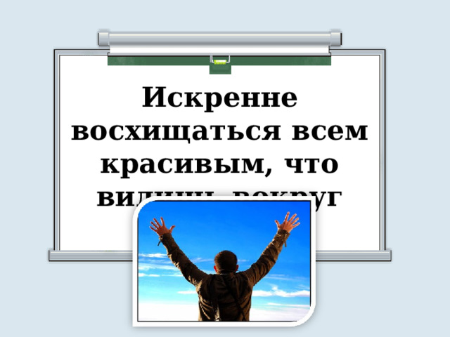 Искренне восхищаться всем красивым, что видишь вокруг 