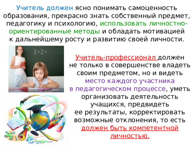 Учитель должен ясно понимать самоценность образования, прекрасно знать собственный предмет, педагогику и психологию, использовать личностно-ориентированные методы и обладать мотивацией к дальнейшему росту и развитию своей личности. Учитель-профессионал должен не только в совершенстве владеть своим предметом, но и видеть место каждого участника в педагогическом процессе , уметь организовать деятельность учащихся, предвидеть ее результаты, корректировать возможные отклонения, то есть должен быть компетентной личностью. 