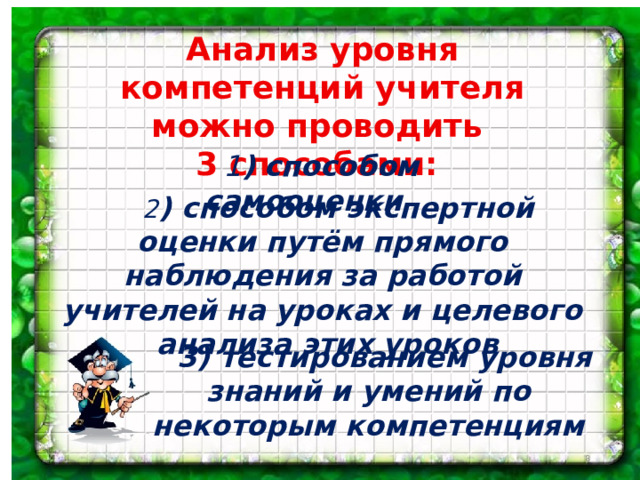 Анализ уровня компетенций учителя можно проводить 3 способами:  1 ) способом самооценки  2 ) способом экспертной оценки путём прямого наблюдения за работой учителей на уроках и целевого анализа этих уроков  3) тестированием уровня знаний и умений по некоторым компетенциям  