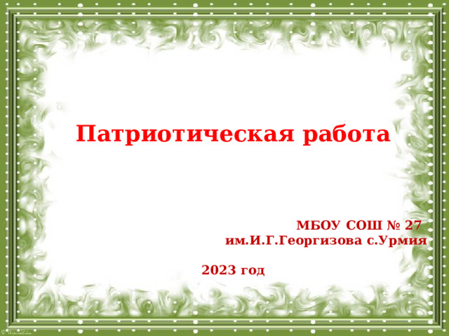 Патриотическая работа     МБОУ СОШ № 27 им.И.Г.Георгизова с.Урмия  2023 год 