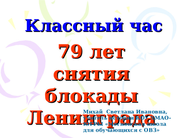 Классный час 79 лет снятия блокады Ленинграда  Михай Светлана Ивановна, учитель истории КОУ ХМАО-ЮГРЫ «Мегионская школа для обучающихся с ОВЗ» 