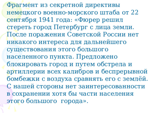  Фрагмент из секретной директивы немецкого военно-морского штаба от 22 сентября 1941 года: «Фюрер решил стереть город Петербург с лица земли. После поражения Советской России нет никакого интереса для дальнейшего существования этого большого населенного пункта. Предложено блокировать город и путем обстрела и артиллерии всех калибров и беспрерывной бомбежки с воздуха сравнять его с землёй. С нашей стороны нет заинтересованности в сохранении хотя бы части населения этого большого города». 