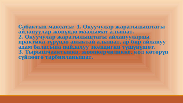 Сабактын максаты: 1. Окуучулар жаратылыштагы айлануулар жөнүндө маалымат алышат.  2. Окуучулар жаратылыштагы айланууларды практика түрүндө аныктай алышат, ар бир айлануу адам баласына пайдалуу экендигин түшүнүшөт.  3. Тырышчаактыкка, жоопкерчиликке, кол көтөрүп сүйлөөгө тарбияланышат.    