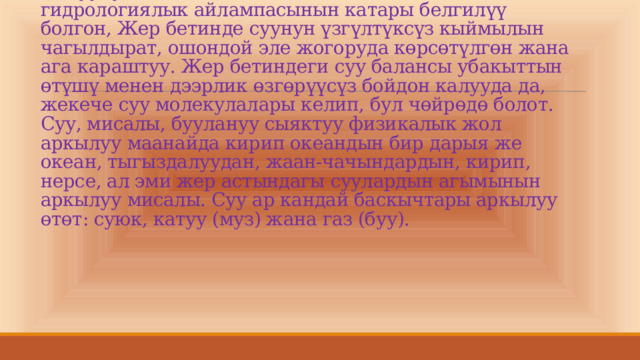  Суунун айланышы табият менен, ошондой эле гидрологиялык айлампасынын катары белгилүү болгон, Жер бетинде суунун үзгүлтүксүз кыймылын чагылдырат, ошондой эле жогоруда көрсөтүлгөн жана ага караштуу. Жер бетиндеги суу балансы убакыттын өтүшү менен дээрлик өзгөрүүсүз бойдон калууда да, жекече суу молекулалары келип, бул чөйрөдө болот. Суу, мисалы, буулануу сыяктуу физикалык жол аркылуу маанайда кирип океандын бир дарыя же океан, тыгыздалуудан, жаан-чачындардын, кирип, нерсе, ал эми жер астындагы суулардын агымынын аркылуу мисалы. Суу ар кандай баскычтары аркылуу өтөт: суюк, катуу (муз) жана газ (буу).       