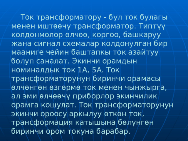  Ток трансформатору - бул ток булагы менен иштөөчү трансформатор. Типтүү колдонмолор өлчөө, коргоо, башкаруу жана сигнал схемалар колдонулган бир мааниге чейин баштапкы ток азайтуу болуп саналат. Экинчи орамдын номиналдык ток 1А, 5А. Ток трансформаторунун биринчи орамасы өлчөнгөн өзгөрмө ток менен чынжырга, ал эми өлчөөчү приборлор экинчилик орамга кошулат. Ток трансформаторунун экинчи ороосу аркылуу өткөн ток, трансформация катышына бөлүнгөн биринчи ором токуна барабар.  