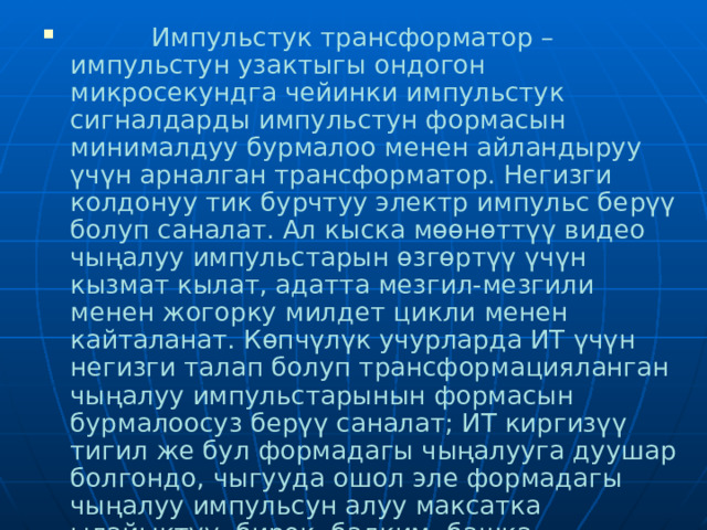  Импульстук трансформатор – импульстун узактыгы ондогон микросекундга чейинки импульстук сигналдарды импульстун формасын минималдуу бурмалоо менен айландыруу үчүн арналган трансформатор. Негизги колдонуу тик бурчтуу электр импульс берүү болуп саналат. Ал кыска мөөнөттүү видео чыңалуу импульстарын өзгөртүү үчүн кызмат кылат, адатта мезгил-мезгили менен жогорку милдет цикли менен кайталанат.  Көпчүлүк учурларда ИT үчүн негизги талап болуп трансформацияланган чыңалуу импульстарынын формасын бурмалоосуз берүү саналат; ИТ киргизүү тигил же бул формадагы чыңалууга дуушар болгондо, чыгууда ошол эле формадагы чыңалуу импульсун алуу максатка ылайыктуу, бирок, балким, башка амплитуда же полярдуулук. 