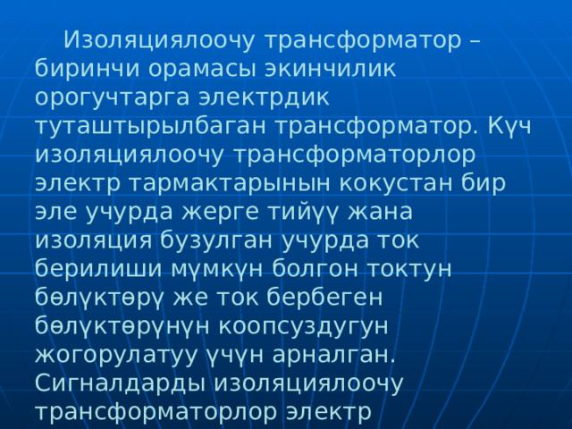  Изоляциялоочу трансформатор – биринчи орамасы экинчилик орогучтарга электрдик туташтырылбаган трансформатор. Күч изоляциялоочу трансформаторлор электр тармактарынын кокустан бир эле учурда жерге тийүү жана изоляция бузулган учурда ток берилиши мүмкүн болгон токтун бөлүктөрү же ток бербеген бөлүктөрүнүн коопсуздугун жогорулатуу үчүн арналган. Сигналдарды изоляциялоочу трансформаторлор электр чынжырларынын гальваникалык изоляциясын камсыз кылат.  