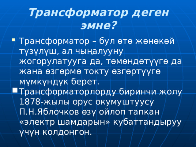 Трансформатор деген эмне? Трансформатор – бул өтө жөнөкөй түзүлүш, ал чыңалууну жогорулатууга да, төмөндөтүүгө да жана өзгөрмө токту өзгөртүүгө мүмкүндүк берет. Трансформаторлорду биринчи жолу 1878-жылы орус окумуштуусу П.Н.Яблочков өзү ойлоп тапкан «электр шамдарын» кубаттандыруу үчүн колдонгон. 